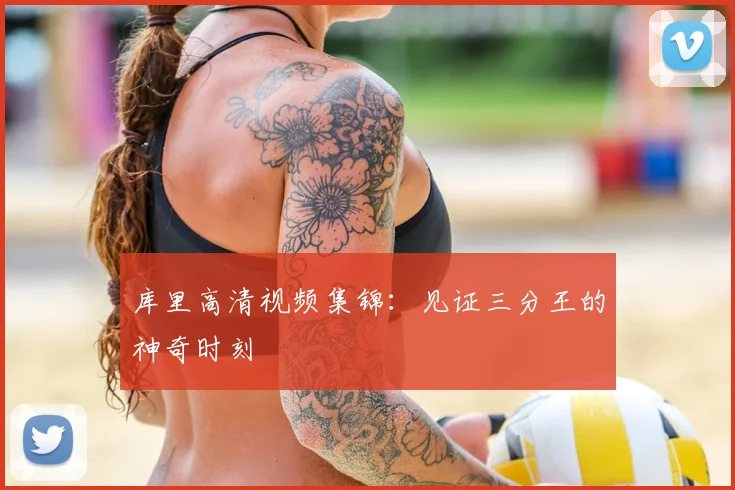 库里高清视频集锦：见证三分王的神奇时刻