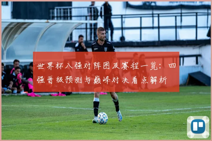 世界杯八强对阵图及赛程一览：四强晋级预测与巅峰对决看点解析
