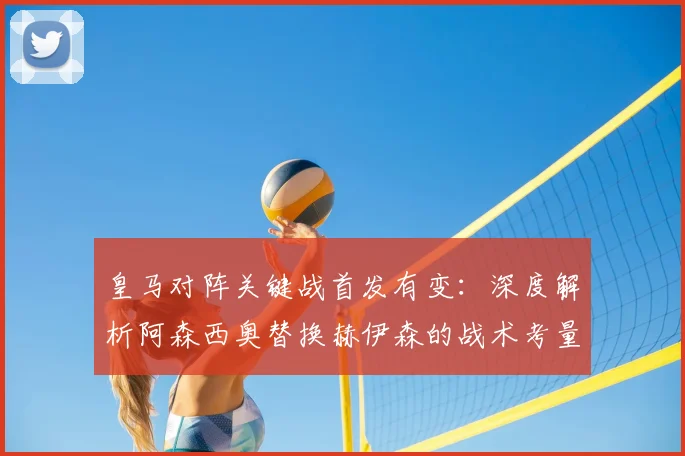 皇马对阵关键战首发有变：深度解析阿森西奥替换赫伊森的战术考量与阵容调整