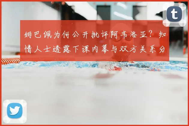 姆巴佩为何公开批评阿韦洛亚?知情人士透露下课内幕与双方关系分析