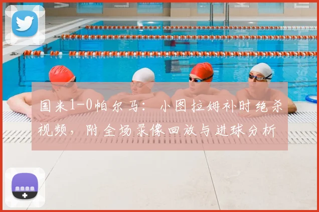 国米1-0帕尔马：小图拉姆补时绝杀视频，附全场录像回放与进球分析
