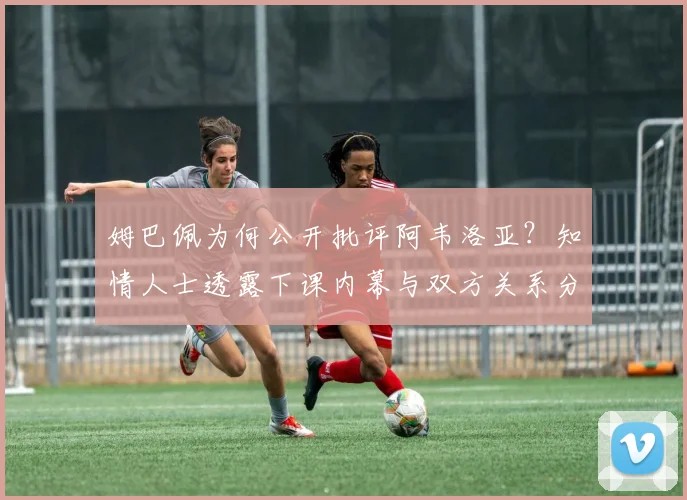 姆巴佩为何公开批评阿韦洛亚？知情人士透露下课内幕与双方关系分析