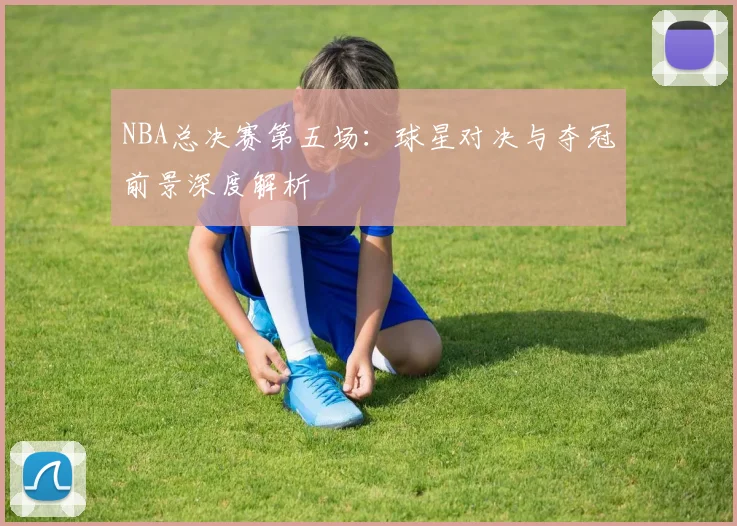 NBA总决赛第五场:球星对决与夺冠前景深度解析