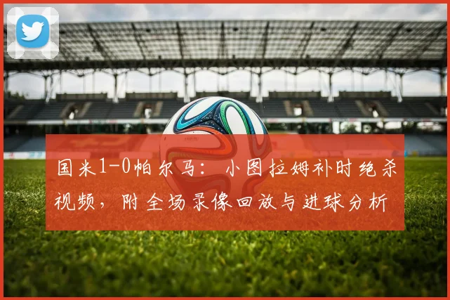国米1-0帕尔马：小图拉姆补时绝杀视频，附全场录像回放与进球分析
