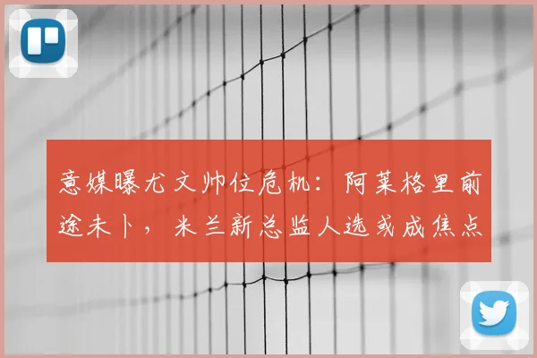意媒曝尤文帅位危机：阿莱格里前途未卜，米兰新总监人选或成焦点