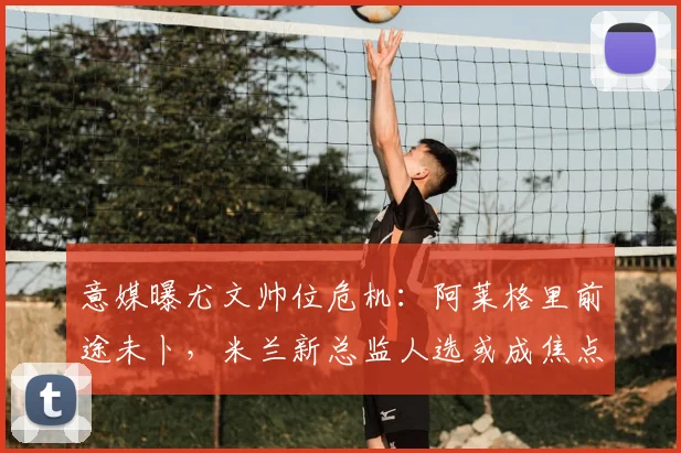意媒曝尤文帅位危机：阿莱格里前途未卜，米兰新总监人选或成焦点