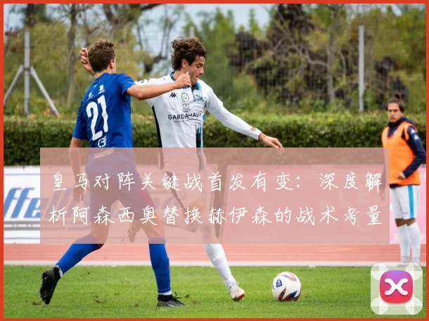 皇马对阵关键战首发有变：深度解析阿森西奥替换赫伊森的战术考量与阵容调整