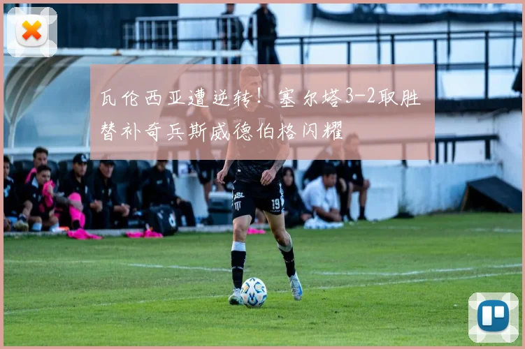 瓦伦西亚遭逆转！塞尔塔3-2取胜 替补奇兵斯威德伯格闪耀