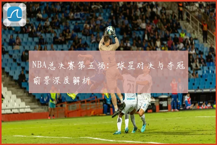 NBA总决赛第五场:球星对决与夺冠前景深度解析