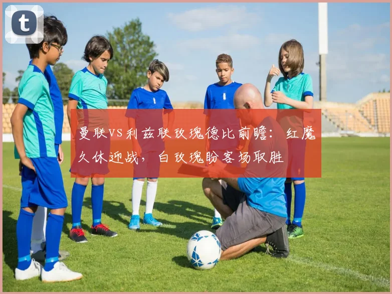 曼联vs利兹联玫瑰德比前瞻：红魔久休迎战，白玫瑰盼客场取胜